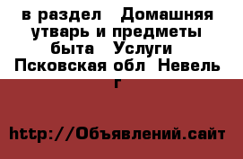  в раздел : Домашняя утварь и предметы быта » Услуги . Псковская обл.,Невель г.